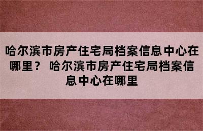 哈尔滨市房产住宅局档案信息中心在哪里？ 哈尔滨市房产住宅局档案信息中心在哪里